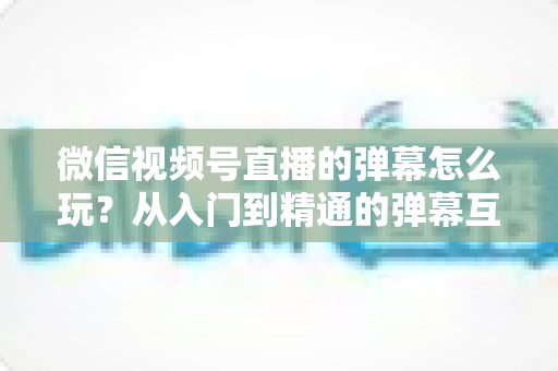 微信视频号直播的弹幕怎么玩？从入门到精通的弹幕互动全攻略