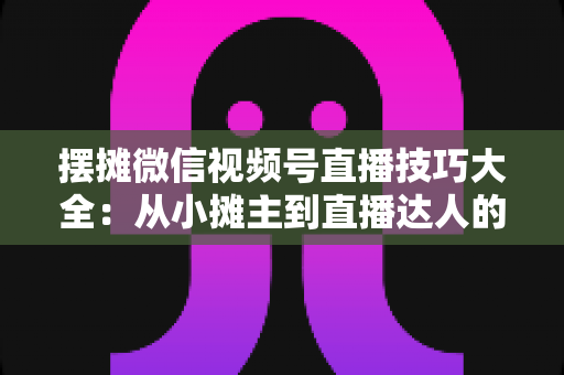 摆摊微信视频号直播技巧大全:从小摊主到直播达人的实战指南 摆摊微信视频号直播技巧大全:从小摊主到直播达人的实战指南