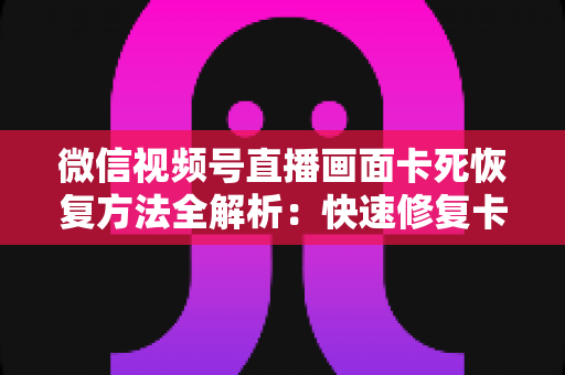 微信视频号直播画面卡死恢复方法全解析：快速修复卡顿与冻结画面的实用指南