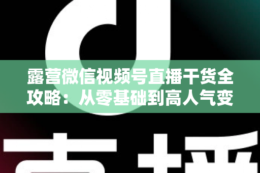 露营微信视频号直播干货全攻略:从零基础到高人气变现的实战指南 露营微信视频号直播干货全攻略:从零基础到高人气变现的实战指南