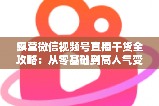 露营微信视频号直播干货全攻略:从零基础到高人气变现的实战指南 露营微信视频号直播干货全攻略:从零基础到高人气变现的实战指南