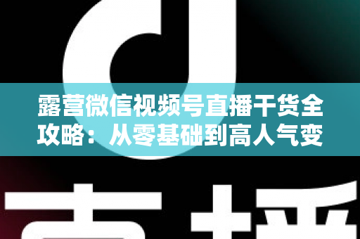 露营微信视频号直播干货全攻略:从零基础到高人气变现的实战指南 露营微信视频号直播干货全攻略:从零基础到高人气变现的实战指南
