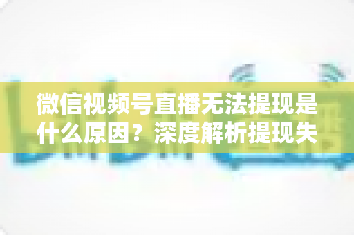 微信视频号直播无法提现是什么原因?深度解析提现失败常见问题与实用解决方案 微信视频号直播无法提现是什么原因?深度解析提现失败常见问题与实用解决方案