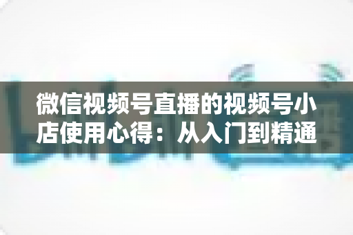微信视频号直播的视频号小店使用心得:从入门到精通的实战全攻略与经验分享 微信视频号直播的视频号小店使用心得:从入门到精通的实战全攻略与经验分享