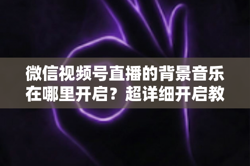 微信视频号直播的背景音乐在哪里开启?超详细开启教程与实用技巧全解析 微信视频号直播的背景音乐在哪里开启?超详细开启教程与实用技巧全解析