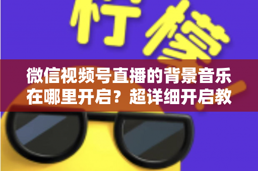 微信视频号直播的背景音乐在哪里开启?超详细开启教程与实用技巧全解析 微信视频号直播的背景音乐在哪里开启?超详细开启教程与实用技巧全解析