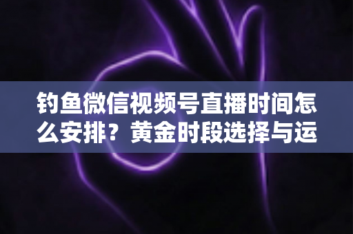钓鱼微信视频号直播时间怎么安排？黄金时段选择与运营策略全解析