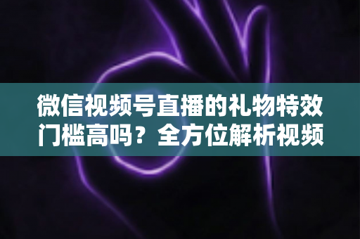 微信视频号直播的礼物特效门槛高吗?全方位解析视频号直播打赏特效的开通条件、消费规则与实用玩法 微信视频号直播的礼物特效门槛高吗?全方位解析视频号直播打赏特效的开通条件、消费规则与实用玩法