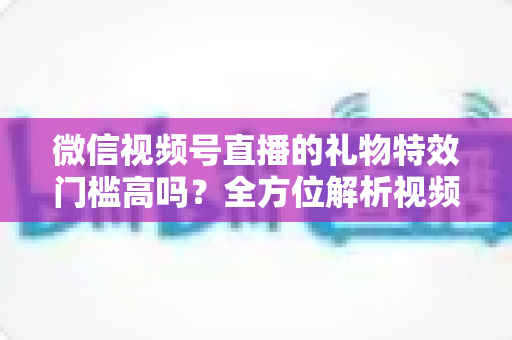 微信视频号直播的礼物特效门槛高吗?全方位解析视频号直播打赏特效的开通条件、消费规则与实用玩法 微信视频号直播的礼物特效门槛高吗?全方位解析视频号直播打赏特效的开通条件、消费规则与实用玩法