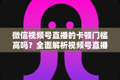 微信视频号直播的卡顿门槛高吗?全面解析视频号直播流畅度门槛、网络设备要求与实用降卡顿技巧 微信视频号直播的卡顿门槛高吗?全面解析视频号直播流畅度门槛、网络设备要求与实用降卡顿技巧
