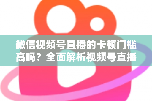 微信视频号直播的卡顿门槛高吗?全面解析视频号直播流畅度门槛、网络设备要求与实用降卡顿技巧 微信视频号直播的卡顿门槛高吗?全面解析视频号直播流畅度门槛、网络设备要求与实用降卡顿技巧