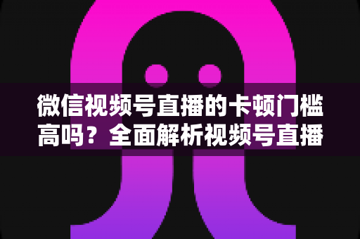 微信视频号直播的卡顿门槛高吗?全面解析视频号直播流畅度门槛、网络设备要求与实用降卡顿技巧 微信视频号直播的卡顿门槛高吗?全面解析视频号直播流畅度门槛、网络设备要求与实用降卡顿技巧