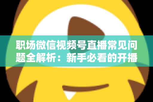 职场微信视频号直播常见问题全解析:新手必看的开播指南与避坑手册 职场微信视频号直播常见问题全解析:新手必看的开播指南与避坑手册