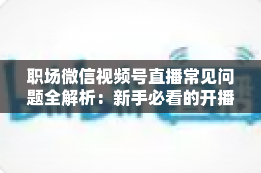职场微信视频号直播常见问题全解析:新手必看的开播指南与避坑手册 职场微信视频号直播常见问题全解析:新手必看的开播指南与避坑手册