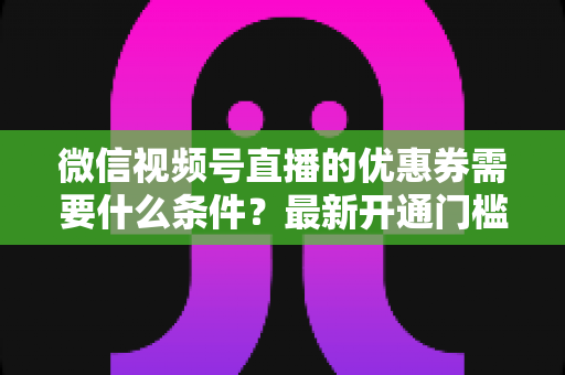 微信视频号直播的优惠券需要什么条件?最新开通门槛、设置流程与运营技巧全解析 微信视频号直播的优惠券需要什么条件?最新开通门槛、设置流程与运营技巧全解析