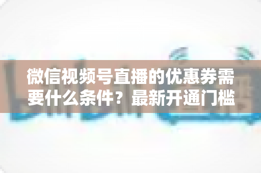 微信视频号直播的优惠券需要什么条件?最新开通门槛、设置流程与运营技巧全解析 微信视频号直播的优惠券需要什么条件?最新开通门槛、设置流程与运营技巧全解析