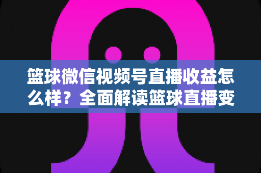 篮球微信视频号直播收益怎么样?全面解读篮球直播变现渠道与真实收入水平 篮球微信视频号直播收益怎么样?全面解读篮球直播变现渠道与真实收入水平