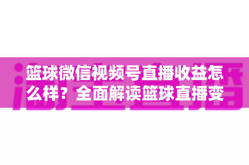 篮球微信视频号直播收益怎么样？全面解读篮球直播变现渠道与真实收入水平