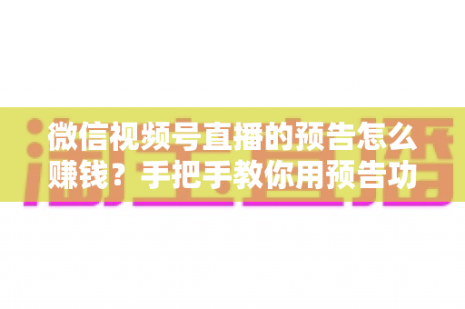 微信视频号直播的预告怎么赚钱？手把手教你用预告功能撬动直播变现红利