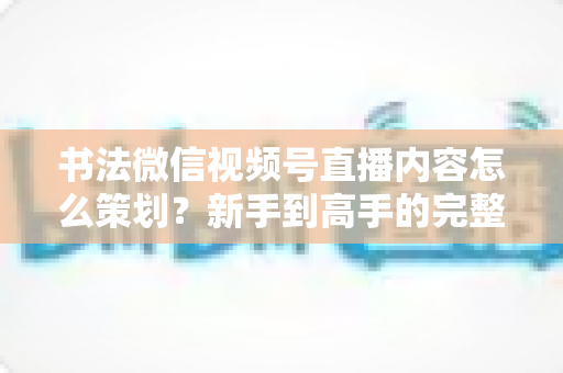 书法微信视频号直播内容怎么策划？新手到高手的完整实战指南与运营技巧