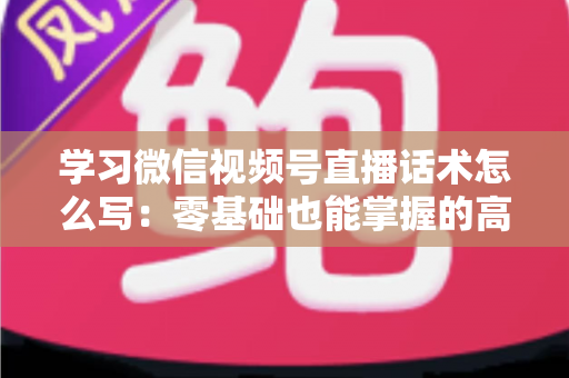 学习微信视频号直播话术怎么写：零基础也能掌握的高转化直播话术实战指南