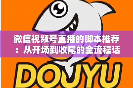 微信视频号直播的脚本推荐：从开场到收尾的全流程话术模板与实战指南