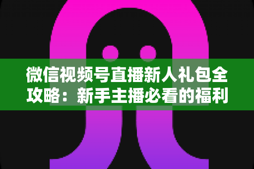 微信视频号直播新人礼包全攻略:新手主播必看的福利领取与起号指南 微信视频号直播新人礼包全攻略:新手主播必看的福利领取与起号指南
