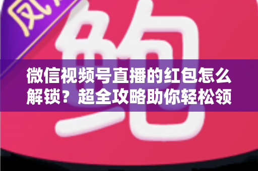 微信视频号直播的红包怎么解锁?超全攻略助你轻松领取直播福利 微信视频号直播的红包怎么解锁?超全攻略助你轻松领取直播福利