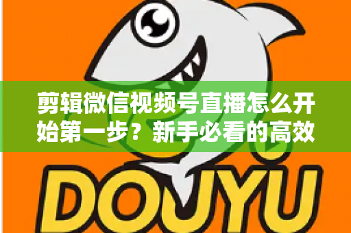 剪辑微信视频号直播怎么开始第一步？新手必看的高效剪辑入门指南与实操技巧
