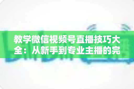 教学微信视频号直播技巧大全：从新手到专业主播的完整实战指南
