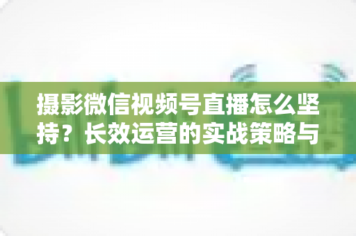 摄影微信视频号直播怎么坚持?长效运营的实战策略与心态修炼全指南 摄影微信视频号直播怎么坚持?长效运营的实战策略与心态修炼全指南