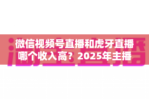 微信视频号直播和虎牙直播哪个收入高?2025年主播收益全面对比与变现指南 微信视频号直播和虎牙直播哪个收入高?2025年主播收益全面对比与变现指南