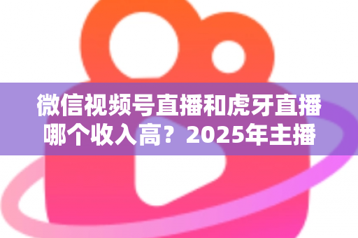 微信视频号直播和虎牙直播哪个收入高?2025年主播收益全面对比与变现指南 微信视频号直播和虎牙直播哪个收入高?2025年主播收益全面对比与变现指南