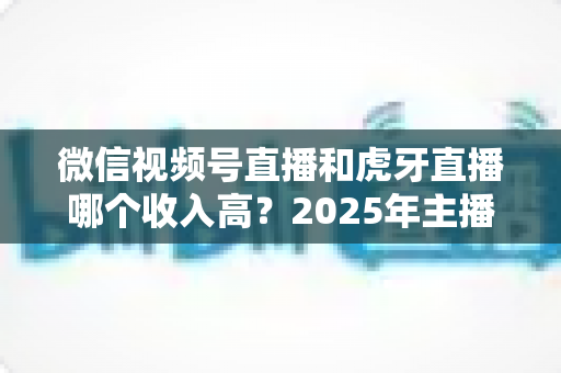 微信视频号直播和虎牙直播哪个收入高？2025年主播收益全面对比与变现指南