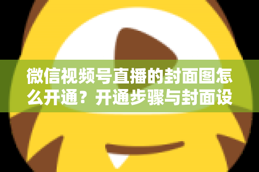 微信视频号直播的封面图怎么开通?开通步骤与封面设计技巧全解析 微信视频号直播的封面图怎么开通?开通步骤与封面设计技巧全解析