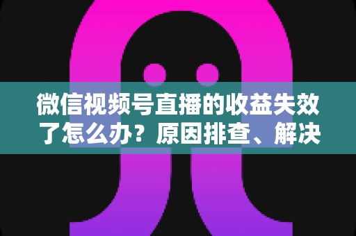 微信视频号直播的收益失效了怎么办？原因排查、解决步骤与预防指南全解析