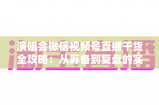 演唱会微信视频号直播干货全攻略:从筹备到复盘的实战指南 演唱会微信视频号直播干货全攻略:从筹备到复盘的实战指南