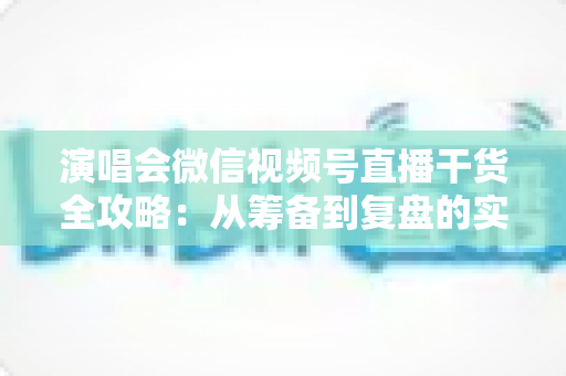 演唱会微信视频号直播干货全攻略:从筹备到复盘的实战指南 演唱会微信视频号直播干货全攻略:从筹备到复盘的实战指南