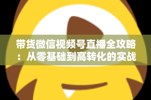 带货微信视频号直播全攻略:从零基础到高转化的实战指南 带货微信视频号直播全攻略:从零基础到高转化的实战指南