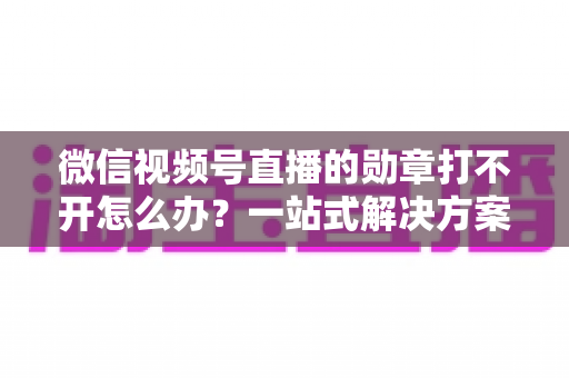 微信视频号直播的勋章打不开怎么办?一站式解决方案与实用技巧全解析 微信视频号直播的勋章打不开怎么办?一站式解决方案与实用技巧全解析