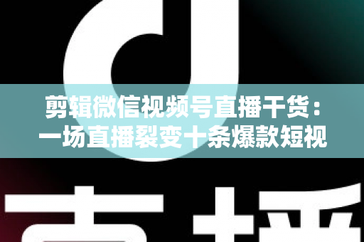 剪辑微信视频号直播干货:一场直播裂变十条爆款短视频的完整实战指南 剪辑微信视频号直播干货:一场直播裂变十条爆款短视频的完整实战指南