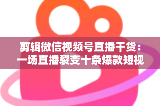 剪辑微信视频号直播干货:一场直播裂变十条爆款短视频的完整实战指南 剪辑微信视频号直播干货:一场直播裂变十条爆款短视频的完整实战指南