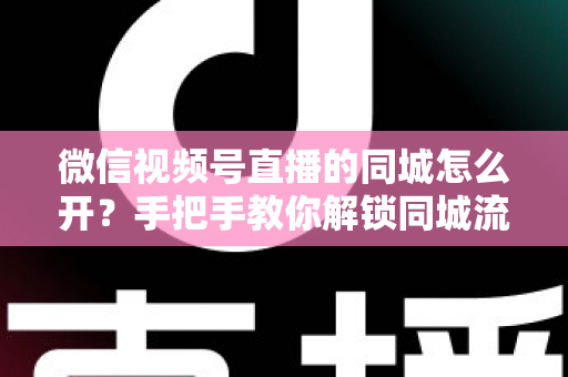 微信视频号直播的同城怎么开?手把手教你解锁同城流量入口的完整运营指南 微信视频号直播的同城怎么开?手把手教你解锁同城流量入口的完整运营指南