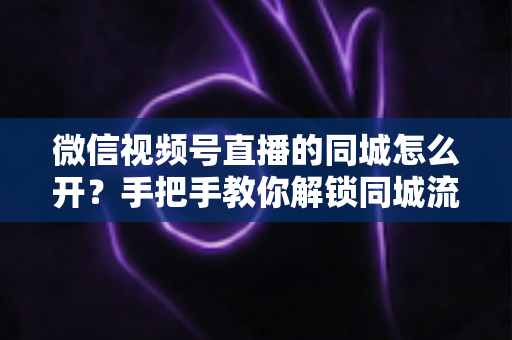 微信视频号直播的同城怎么开？手把手教你解锁同城流量入口的完整运营指南