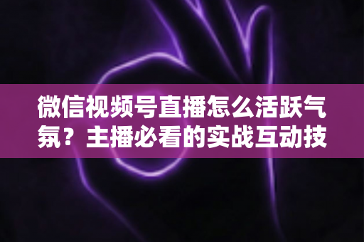 微信视频号直播怎么活跃气氛?主播必看的实战互动技巧与冷场急救指南 微信视频号直播怎么活跃气氛?主播必看的实战互动技巧与冷场急救指南