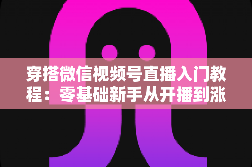 穿搭微信视频号直播入门教程：零基础新手从开播到涨粉的完整实战指南