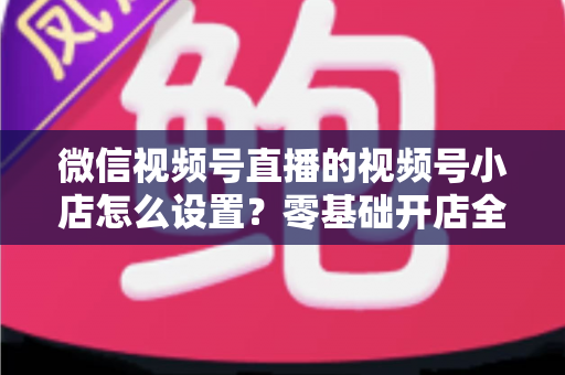 微信视频号直播的视频号小店怎么设置？零基础开店全流程指南，直播带货少走弯路