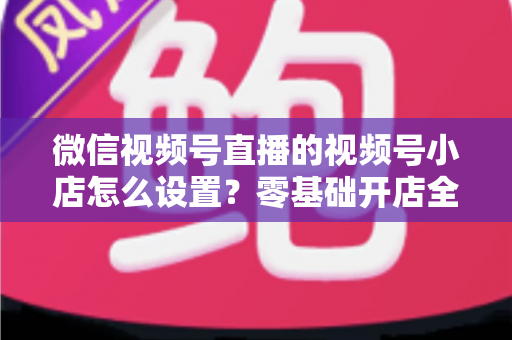 微信视频号直播的视频号小店怎么设置？零基础开店全流程指南，直播带货少走弯路