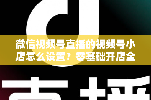 微信视频号直播的视频号小店怎么设置？零基础开店全流程指南，直播带货少走弯路