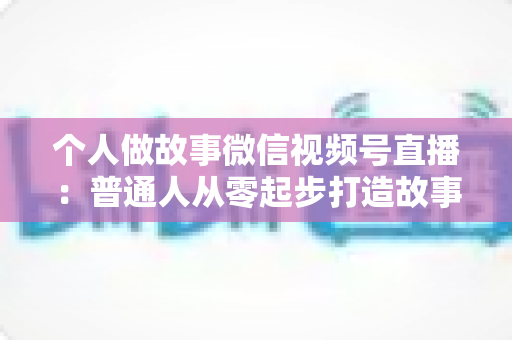 个人做故事微信视频号直播：普通人从零起步打造故事直播间的完整指南